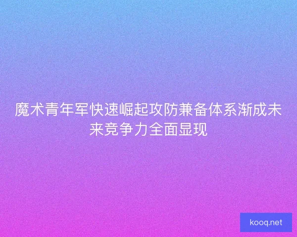 魔术青年军快速崛起攻防兼备体系渐成未来竞争力全面显现