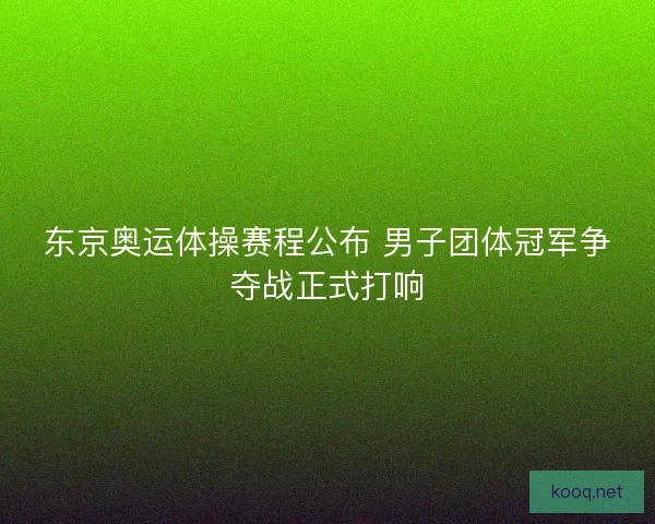 东京奥运体操赛程公布 男子团体冠军争夺战正式打响