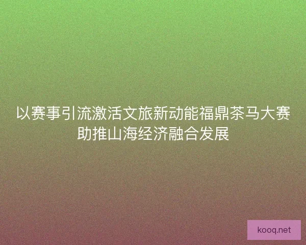 以赛事引流激活文旅新动能福鼎茶马大赛助推山海经济融合发展