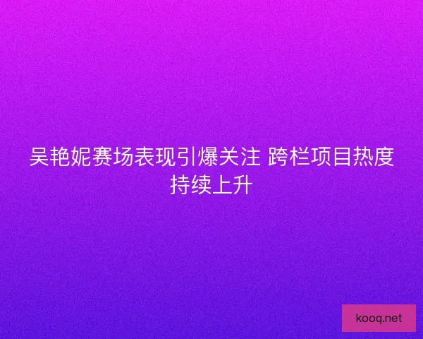 吴艳妮赛场表现引爆关注 跨栏项目热度持续上升