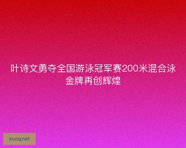 叶诗文勇夺全国游泳冠军赛200米混合泳金牌再创辉煌