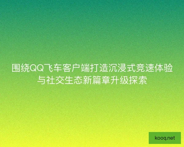 围绕QQ飞车客户端打造沉浸式竞速体验与社交生态新篇章升级探索