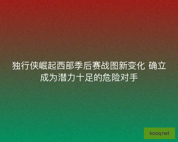 独行侠崛起西部季后赛战图新变化 确立成为潜力十足的危险对手