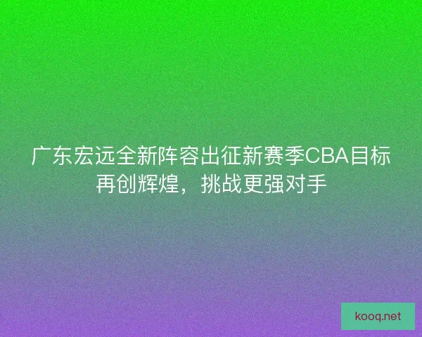 广东宏远全新阵容出征新赛季CBA目标再创辉煌，挑战更强对手